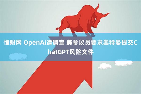 恒财网 OpenAI遭调查 美参议员要求奥特曼提交ChatGPT风险文件