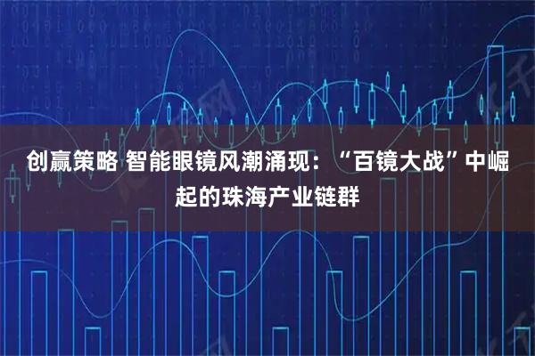 创赢策略 智能眼镜风潮涌现：“百镜大战”中崛起的珠海产业链群