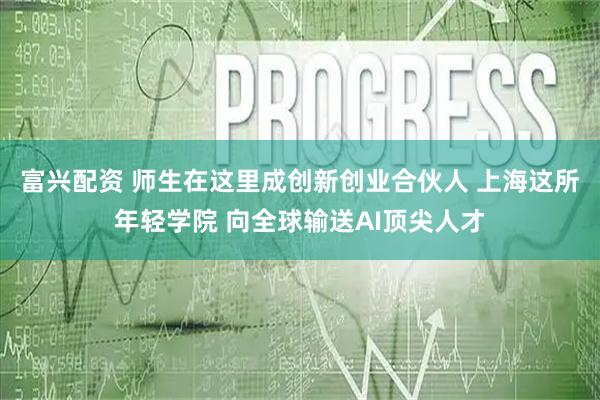 富兴配资 师生在这里成创新创业合伙人 上海这所年轻学院 向全球输送AI顶尖人才