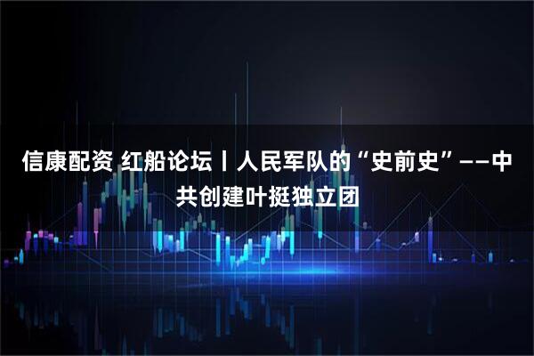 信康配资 红船论坛丨人民军队的“史前史”——中共创建叶挺独立团