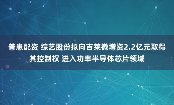 普患配资 综艺股份拟向吉莱微增资2.2亿元取得其控制权 进入功率半导体芯片领域
