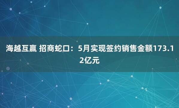 海越互赢 招商蛇口：5月实现签约销售金额173.12亿元