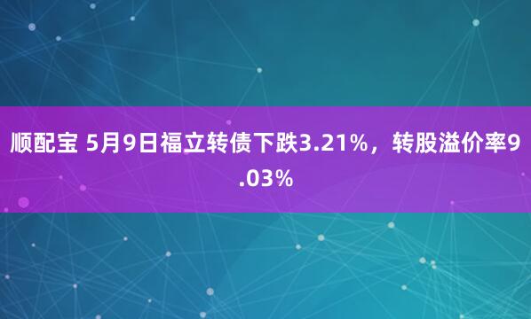 顺配宝 5月9日福立转债下跌3.21%，转股溢价率9.03%