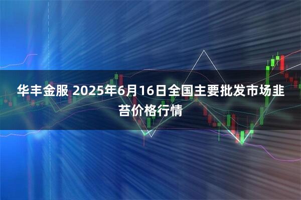 华丰金服 2025年6月16日全国主要批发市场韭苔价格行情