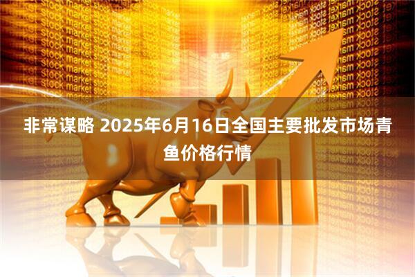 非常谋略 2025年6月16日全国主要批发市场青鱼价格行情