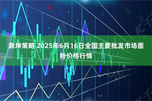 鼎坤策略 2025年6月16日全国主要批发市场面粉价格行情