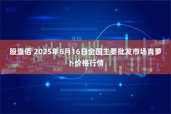 股壹佰 2025年6月16日全国主要批发市场青萝卜价格行情
