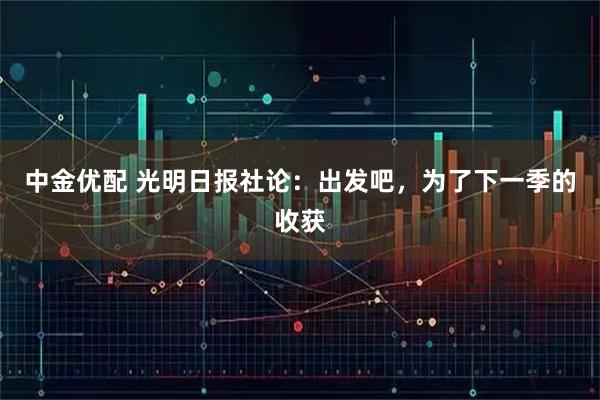 中金优配 光明日报社论：出发吧，为了下一季的收获