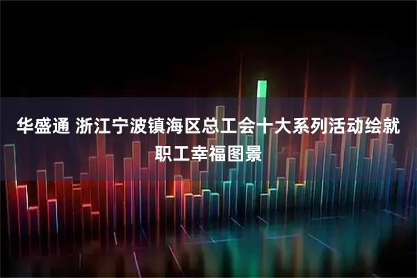 华盛通 浙江宁波镇海区总工会十大系列活动绘就职工幸福图景