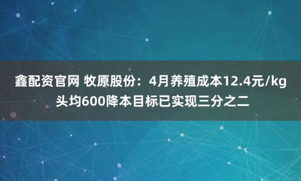 鑫配资官网 牧原股份：4月养殖成本12.4元/kg 头均600降本目标已实现三分之二