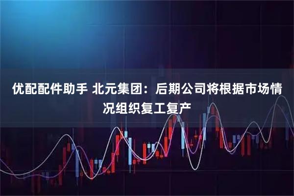 优配配件助手 北元集团：后期公司将根据市场情况组织复工复产