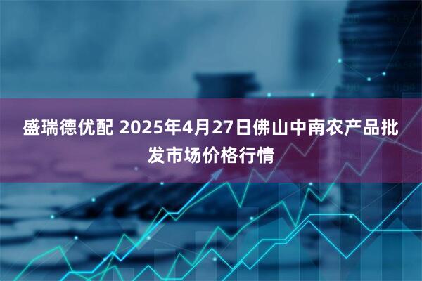 盛瑞德优配 2025年4月27日佛山中南农产品批发市场价格行情