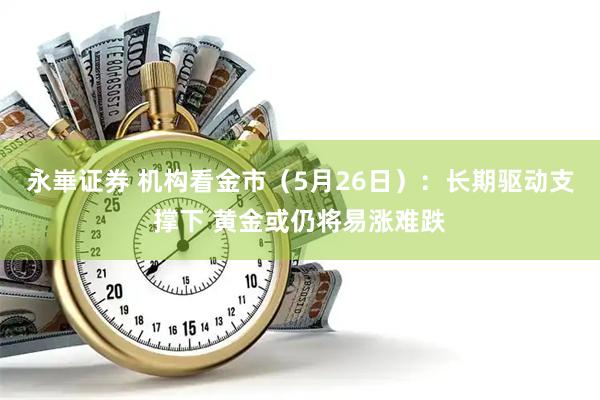 永崋证券 机构看金市（5月26日）：长期驱动支撑下 黄金或仍将易涨难跌