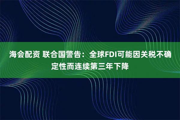 海会配资 联合国警告：全球FDI可能因关税不确定性而连续第三年下降
