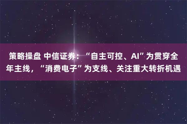 策略操盘 中信证券：“自主可控、AI”为贯穿全年主线，“消费电子”为支线、关注重大转折机遇