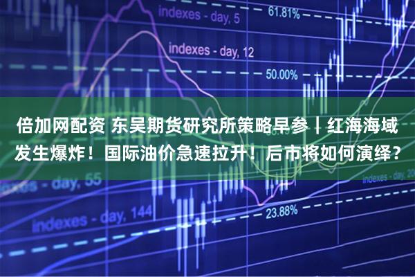 倍加网配资 东吴期货研究所策略早参｜红海海域发生爆炸！国际油价急速拉升！后市将如何演绎？