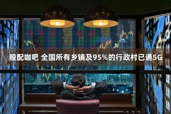 股配咖吧 全国所有乡镇及95%的行政村已通5G