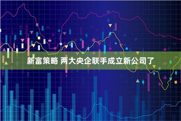 新富策略 两大央企联手成立新公司了