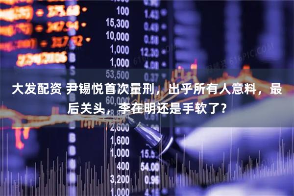 大发配资 尹锡悦首次量刑，出乎所有人意料，最后关头，李在明还是手软了？