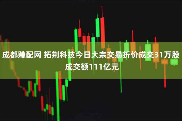 成都赚配网 拓荆科技今日大宗交易折价成交31万股 成交额111亿元