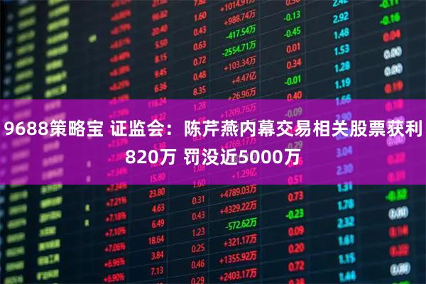 9688策略宝 证监会：陈芹燕内幕交易相关股票获利820万 罚没近5000万