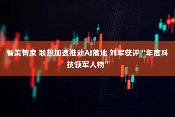 智策管家 联想加速推动AI落地 刘军获评“年度科技领军人物”
