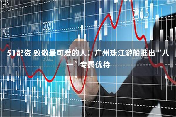 51配资 致敬最可爱的人！广州珠江游船推出“八一”专属优待