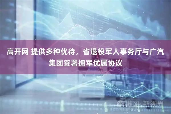 高开网 提供多种优待，省退役军人事务厅与广汽集团签署拥军优属协议