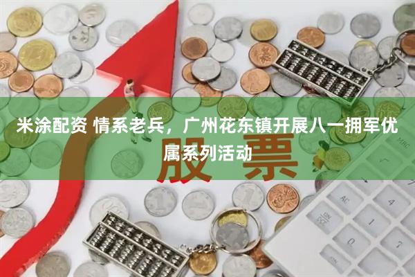 米涂配资 情系老兵，广州花东镇开展八一拥军优属系列活动